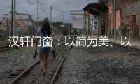 汉轩门窗：以简为美、以质为雅