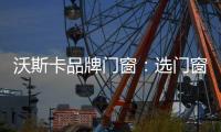 沃斯卡品牌门窗：选门窗，只为享受一段美好生活
