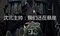沈北主帅
：我们还在悬崖边 主场拿分客场尽全力