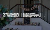 家居圈的「国潮美学」	，缘何成为这届年轻人的心头好?