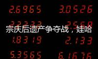 宗庆后遗产争夺战，娃哈哈与宗馥莉陷舆论漩涡