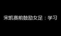 宋凯赛前鼓励女足：学习武汉女足拼搏精神 克服天气困难加油向前