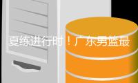 夏练进行时！广东男篮最新训练视频 重点加强一对一攻防