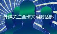 外媒关注全球文明对话部长级会议�：共商文明互鉴之道