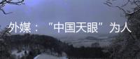 外媒：“中国天眼”为人类探索认知宇宙作出贡献