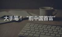 大手笔！“前中国首富”出手