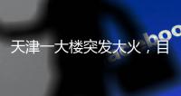 天津一大楼突发大火，目击者	：大火疑从三楼餐厅开始往上蹿