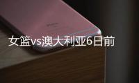 女篮vs澳大利亚6日前瞻	：张子宇领衔亚洲杯阵容 最终12人呼之欲出