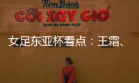 女足东亚杯看点：王霜
	、张琳艳两大核心回归，新人带来活力与速度