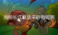 当前长江非法采砂有何新特点�
？公安部�：工具更隐蔽、团伙组织化更严密