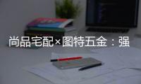 尚品宅配×图特五金
：强强联合，共同打造国货精品