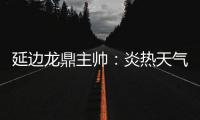 延边龙鼎主帅�：炎热天气里双方都是拼尽全力，两队都辛苦了