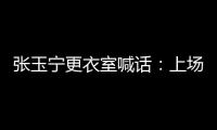 张玉宁更衣室喊话：上场了就去为身边每个队友负责，大胆展示自己