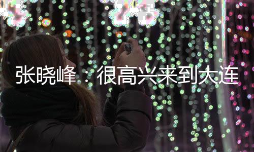 ”张晓峰
：“很高兴来到大连
