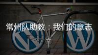常州队助教：我们的意志品质肯定一直在线，要把失去的夺回来