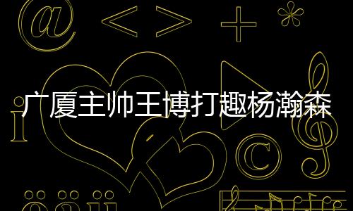 打趣到充锻炼杨瀚森迎来首秀