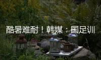 酷暑难耐！韩媒：国足训练推迟4小时进行，日本队选择室内训练