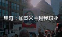 里奇�
：加盟米兰是我职业生涯中最好的时刻
	，我会回报这份信任