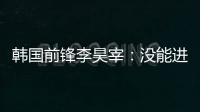 韩国前锋李昊宰�：没能进球或助攻有些遗憾，下一场一定要进球
