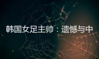 韩国女足主帅：遗憾与中国队战平，我们本可全取三分