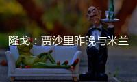 隆戈	
：贾沙里昨晚与米兰再次积极接触，距离加盟越来越近了
