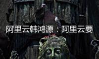 阿里云韩鸿源：阿里云要把中国企业习惯和依赖的基础能力在国内外广覆盖