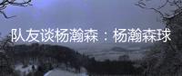 队友谈杨瀚森
：杨瀚森球商高&总是笑容满面 他其实不需要翻译