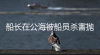 船长在公海被船员杀害抛尸？深夜通报→