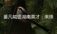 董凡喊话湖南英才：来珠海 到广东 以敢为人先的“湖湘精神” 融入广东“闯创干”的奋进浪潮