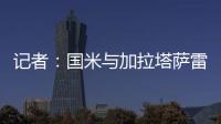 记者：国米与加拉塔萨雷还未谈判恰20交易，球员也未提出要离队