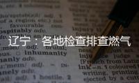 辽宁：各地检查排查燃气安全 严打转包挂靠行为