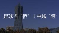 足球当“桥”！中越“跨超”火爆开赛