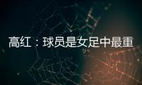 高红：球员是女足中最重要的元素，政策制定要服务运动员