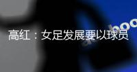 高红：女足发展要以球员为中心，竞技体育天赋和努力缺一不可