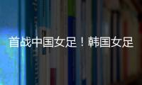 首战中国女足！韩国女足主帅：东亚杯目标冠军
，必须赢得首场比赛