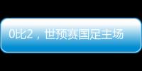 0比2，世预赛国足主场不敌澳大利亚