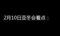 2月10日亚冬会看点：多名冬奥会冠军将出战