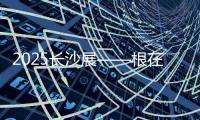 2025长沙展——根在三湘
，质赢全球！