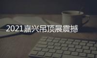 2021嘉兴吊顶展震撼来袭	，今顶展馆亮点抢先看